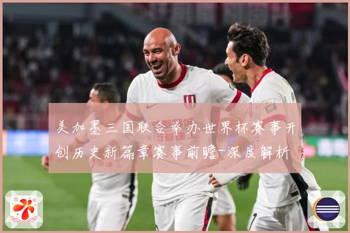 美加墨三国联合举办世界杯赛事开创历史新篇章赛事前瞻-深度解析