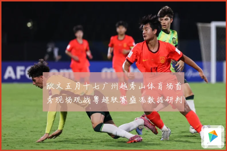 欧文五月十七广州越秀山体育场首秀现场观战粤超联赛盛况数据研判-深度解析