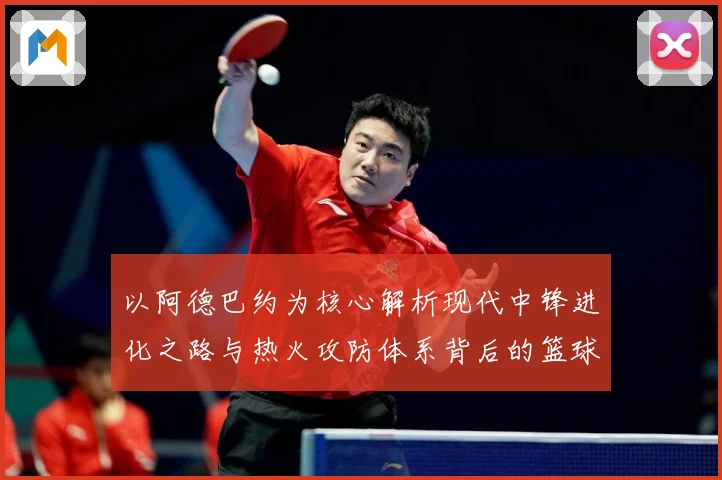 以阿德巴约为核心解析现代中锋进化之路与热火攻防体系背后的篮球智慧-深度解析