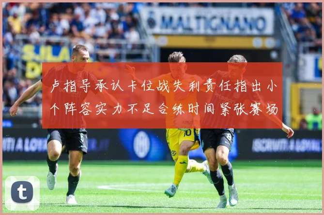 卢指导承认卡位战失利责任指出小个阵容实力不足合练时间紧张赛场复盘-深度解析